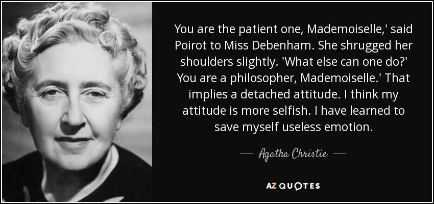 You are the patient one, Mademoiselle,' said Poirot to Miss Debenham. She shrugged her shoulders slightly. 'What else can one do?' You are a philosopher, Mademoiselle.' That implies a detached attitude. I think my attitude is more selfish. I have learned to save myself useless emotion. - Agatha Christie