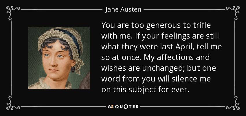 You are too generous to trifle with me. If your feelings are still what they were last April, tell me so at once. My affections and wishes are unchanged; but one word from you will silence me on this subject for ever. - Jane Austen