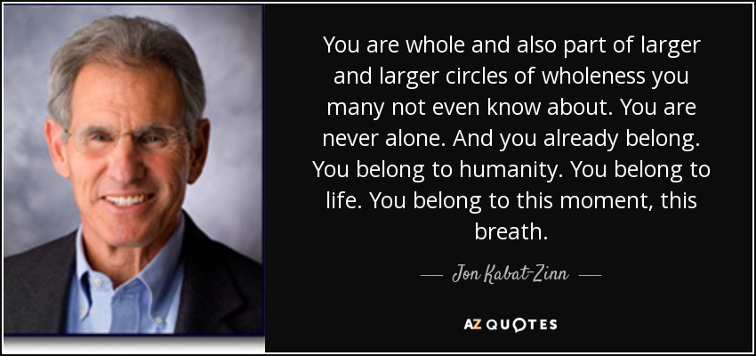You are whole and also part of larger and larger circles of wholeness you many not even know about. You are never alone. And you already belong. You belong to humanity. You belong to life. You belong to this moment, this breath. - Jon Kabat-Zinn