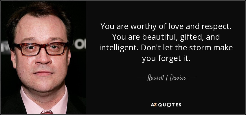 You are worthy of love and respect. You are beautiful, gifted, and intelligent. Don't let the storm make you forget it. - Russell T Davies