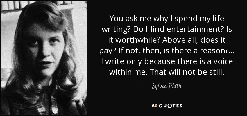 You ask me why I spend my life writing? Do I find entertainment? Is it worthwhile? Above all, does it pay? If not, then, is there a reason?... I write only because there is a voice within me. That will not be still. - Sylvia Plath