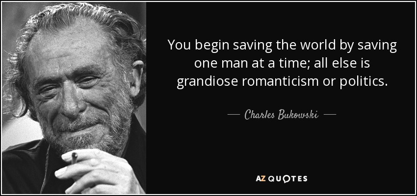You begin saving the world by saving one man at a time; all else is grandiose romanticism or politics. - Charles Bukowski