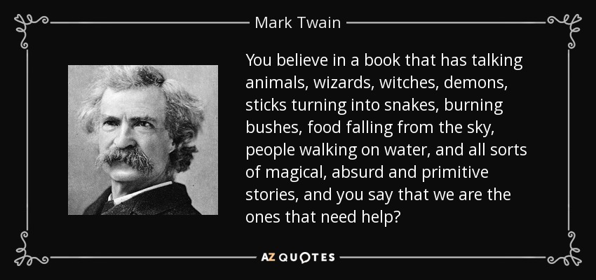 You believe in a book that has talking animals, wizards, witches, demons, sticks turning into snakes, burning bushes, food falling from the sky, people walking on water, and all sorts of magical, absurd and primitive stories, and you say that we are the ones that need help? - Mark Twain