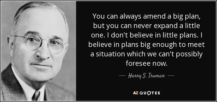 You can always amend a big plan, but you can never expand a little one. I don't believe in little plans. I believe in plans big enough to meet a situation which we can't possibly foresee now. - Harry S. Truman