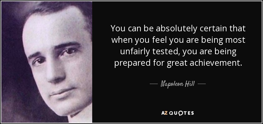You can be absolutely certain that when you feel you are being most unfairly tested, you are being prepared for great achievement. - Napoleon Hill