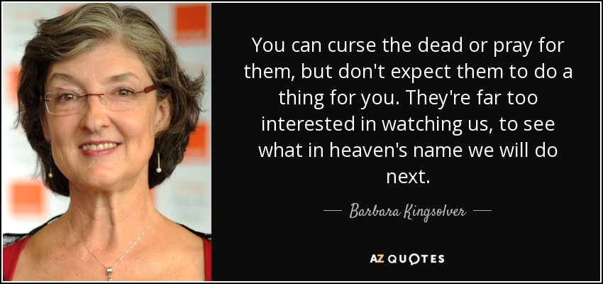 You can curse the dead or pray for them, but don't expect them to do a thing for you. They're far too interested in watching us, to see what in heaven's name we will do next. - Barbara Kingsolver