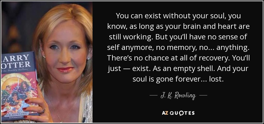 You can exist without your soul, you know, as long as your brain and heart are still working. But you’ll have no sense of self anymore, no memory, no . . . anything. There’s no chance at all of recovery. You’ll just — exist. As an empty shell. And your soul is gone forever . . . lost. - J. K. Rowling
