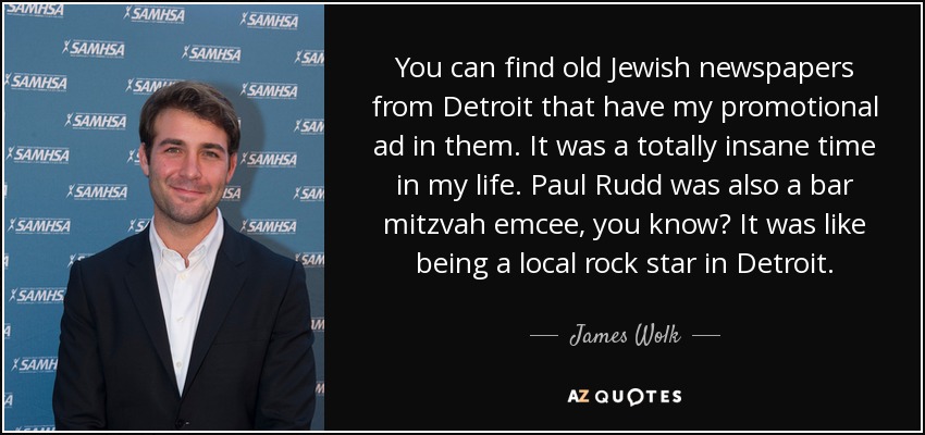 You can find old Jewish newspapers from Detroit that have my promotional ad in them. It was a totally insane time in my life. Paul Rudd was also a bar mitzvah emcee, you know? It was like being a local rock star in Detroit. - James Wolk