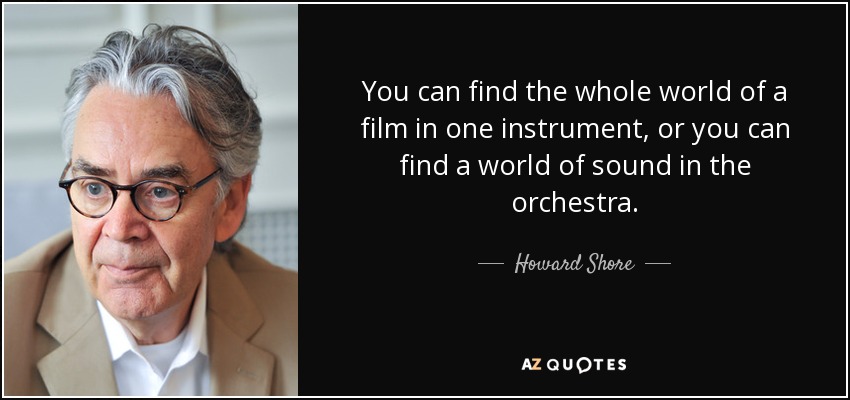 You can find the whole world of a film in one instrument, or you can find a world of sound in the orchestra. - Howard Shore