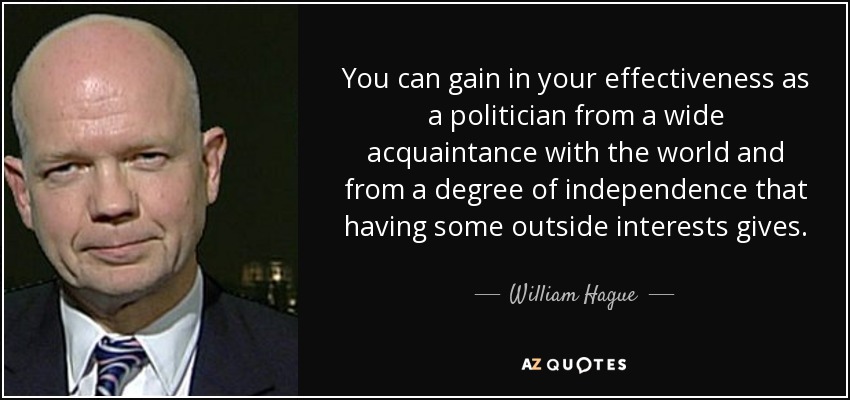 You can gain in your effectiveness as a politician from a wide acquaintance with the world and from a degree of independence that having some outside interests gives. - William Hague