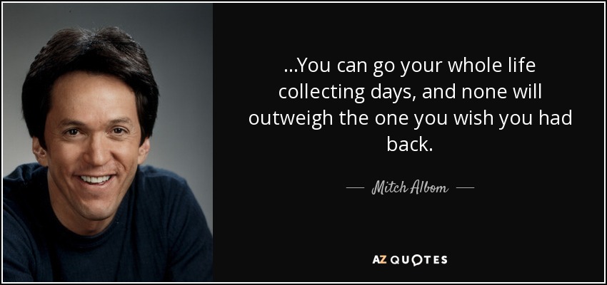...You can go your whole life collecting days, and none will outweigh the one you wish you had back. - Mitch Albom