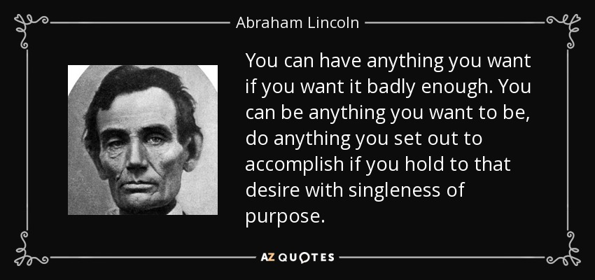 You can have anything you want if you want it badly enough. You can be anything you want to be, do anything you set out to accomplish if you hold to that desire with singleness of purpose. - Abraham Lincoln
