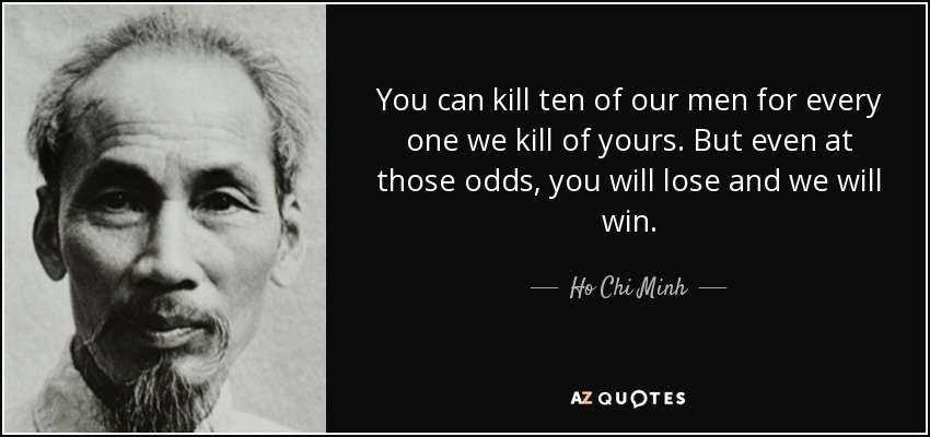 You can kill ten of our men for every one we kill of yours. But even at those odds, you will lose and we will win. - Ho Chi Minh
