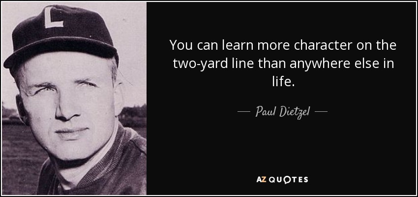 You can learn more character on the two-yard line than anywhere else in life. - Paul Dietzel