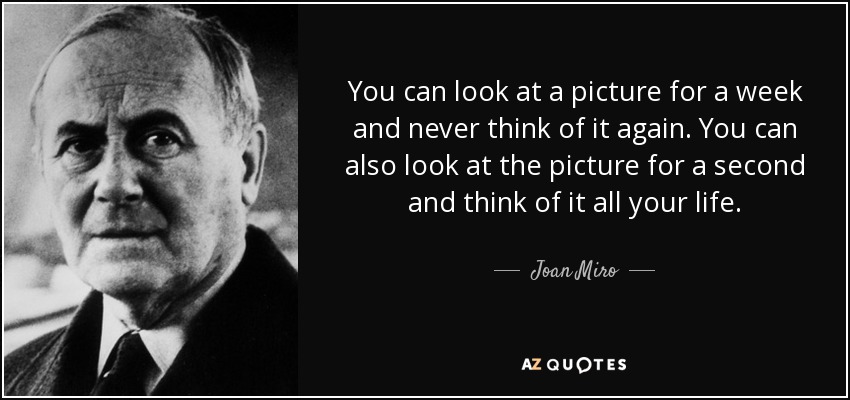 You can look at a picture for a week and never think of it again. You can also look at the picture for a second and think of it all your life. - Joan Miro