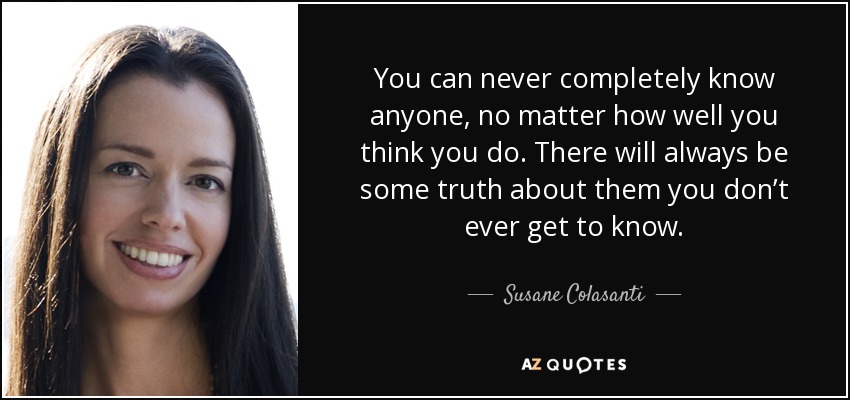 You can never completely know anyone, no matter how well you think you do. There will always be some truth about them you don’t ever get to know. - Susane Colasanti
