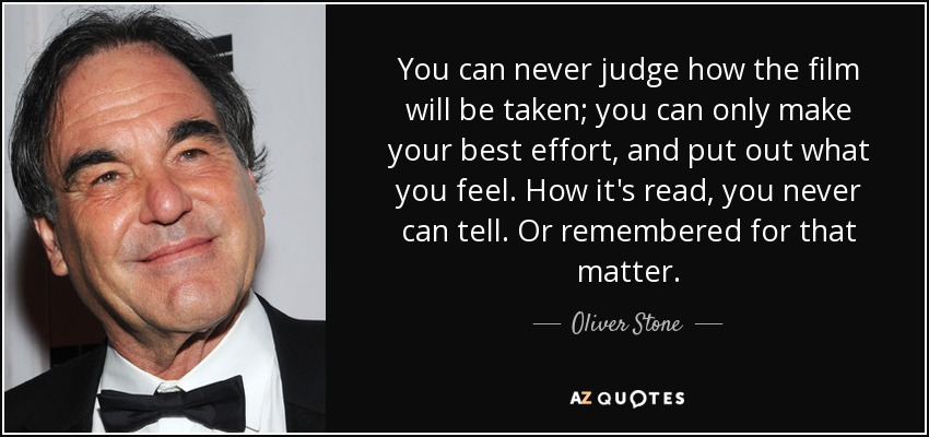 You can never judge how the film will be taken; you can only make your best effort, and put out what you feel. How it's read, you never can tell. Or remembered for that matter. - Oliver Stone
