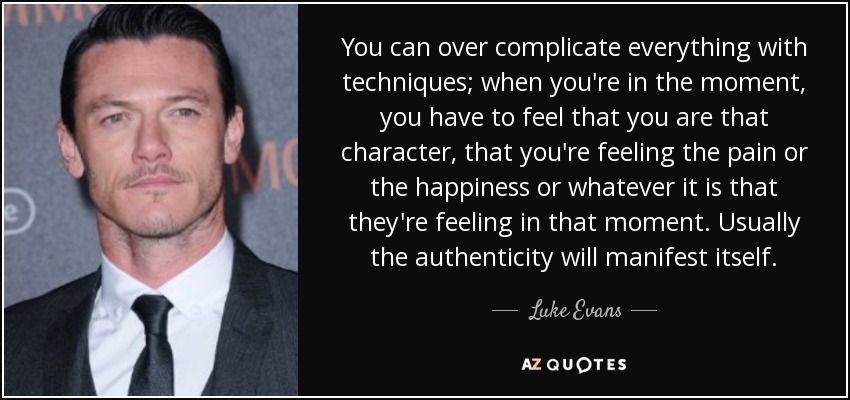 You can over complicate everything with techniques; when you're in the moment, you have to feel that you are that character, that you're feeling the pain or the happiness or whatever it is that they're feeling in that moment. Usually the authenticity will manifest itself. - Luke Evans