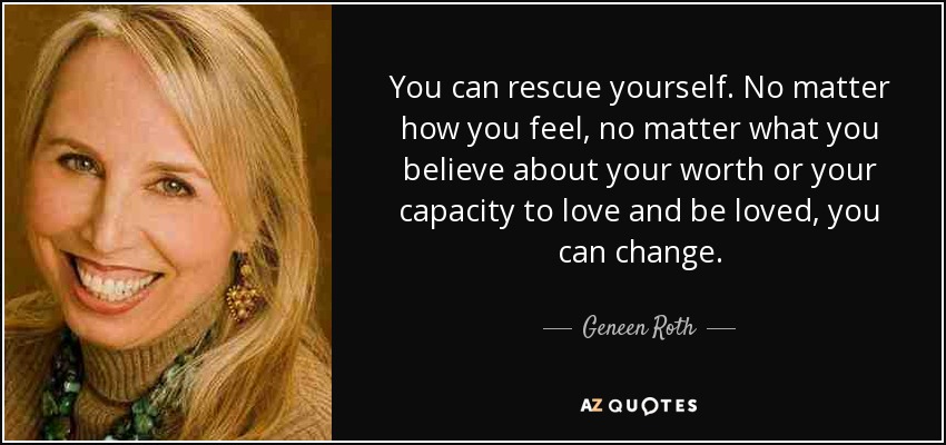You can rescue yourself. No matter how you feel, no matter what you believe about your worth or your capacity to love and be loved, you can change. - Geneen Roth