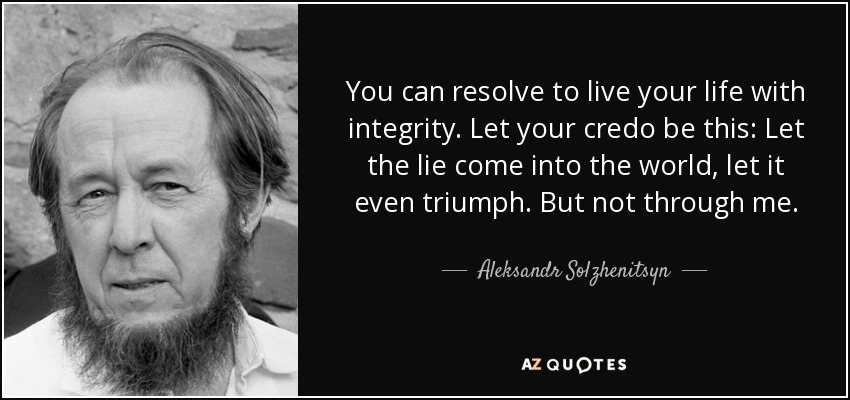 You can resolve to live your life with integrity. Let your credo be this: Let the lie come into the world, let it even triumph. But not through me. - Aleksandr Solzhenitsyn