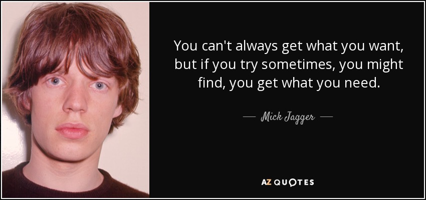 You can't always get what you want, but if you try sometimes, you might find, you get what you need. - Mick Jagger
