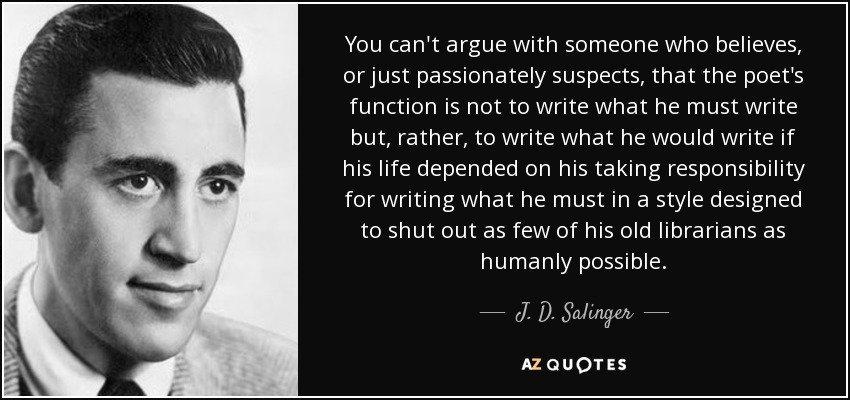 You can't argue with someone who believes, or just passionately suspects, that the poet's function is not to write what he must write but, rather, to write what he would write if his life depended on his taking responsibility for writing what he must in a style designed to shut out as few of his old librarians as humanly possible. - J. D. Salinger