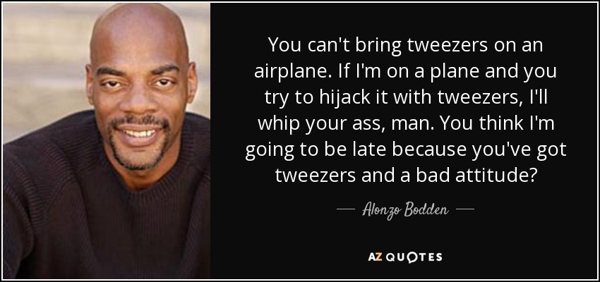 You can't bring tweezers on an airplane. If I'm on a plane and you try to hijack it with tweezers, I'll whip your ass, man. You think I'm going to be late because you've got tweezers and a bad attitude? - Alonzo Bodden