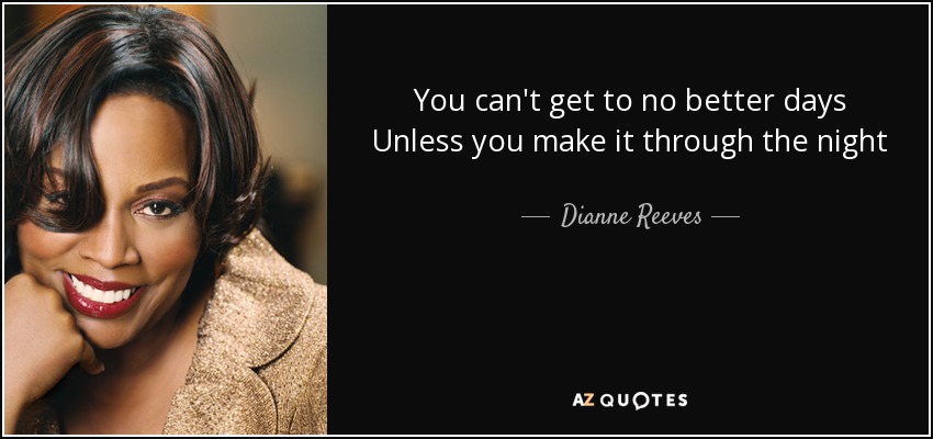 You can't get to no better days Unless you make it through the night - Dianne Reeves