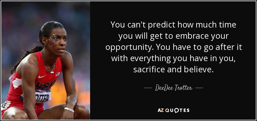 You can't predict how much time you will get to embrace your opportunity. You have to go after it with everything you have in you, sacrifice and believe. - DeeDee Trotter