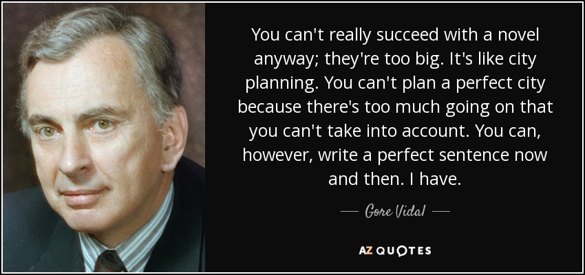 You can't really succeed with a novel anyway; they're too big. It's like city planning. You can't plan a perfect city because there's too much going on that you can't take into account. You can, however, write a perfect sentence now and then. I have. - Gore Vidal