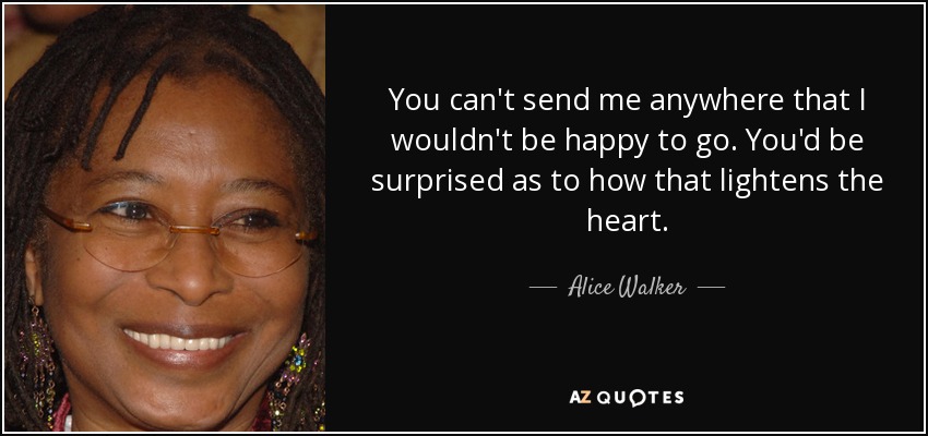 You can't send me anywhere that I wouldn't be happy to go. You'd be surprised as to how that lightens the heart. - Alice Walker