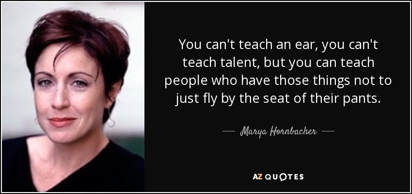You can't teach an ear, you can't teach talent, but you can teach people who have those things not to just fly by the seat of their pants. - Marya Hornbacher