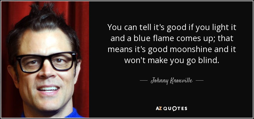 You can tell it's good if you light it and a blue flame comes up; that means it's good moonshine and it won't make you go blind. - Johnny Knoxville