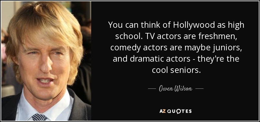 You can think of Hollywood as high school. TV actors are freshmen, comedy actors are maybe juniors, and dramatic actors - they're the cool seniors. - Owen Wilson