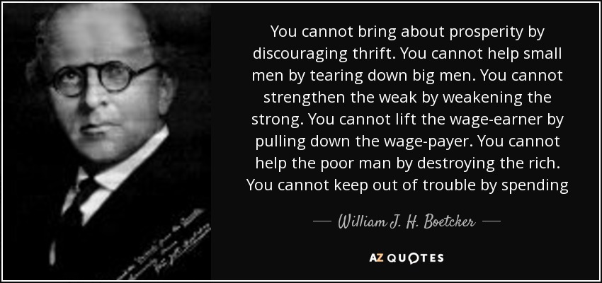 You cannot bring about prosperity by discouraging thrift. You cannot help small men by tearing down big men. You cannot strengthen the weak by weakening the strong. You cannot lift the wage-earner by pulling down the wage-payer. You cannot help the poor man by destroying the rich. You cannot keep out of trouble by spending - William J. H. Boetcker