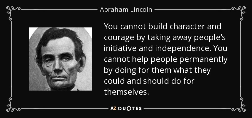 You cannot build character and courage by taking away people's initiative and independence. You cannot help people permanently by doing for them what they could and should do for themselves. - Abraham Lincoln