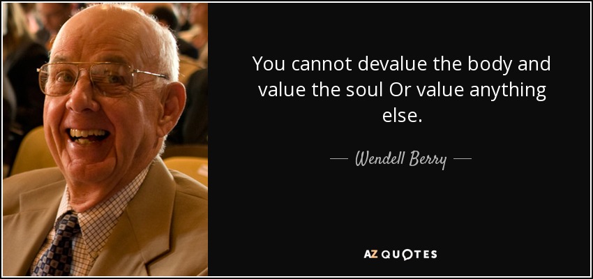 You cannot devalue the body and value the soul Or value anything else. - Wendell Berry