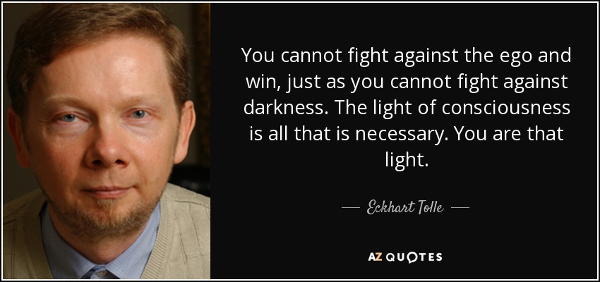 You cannot fight against the ego and win, just as you cannot fight against darkness. The light of consciousness is all that is necessary. You are that light. - Eckhart Tolle