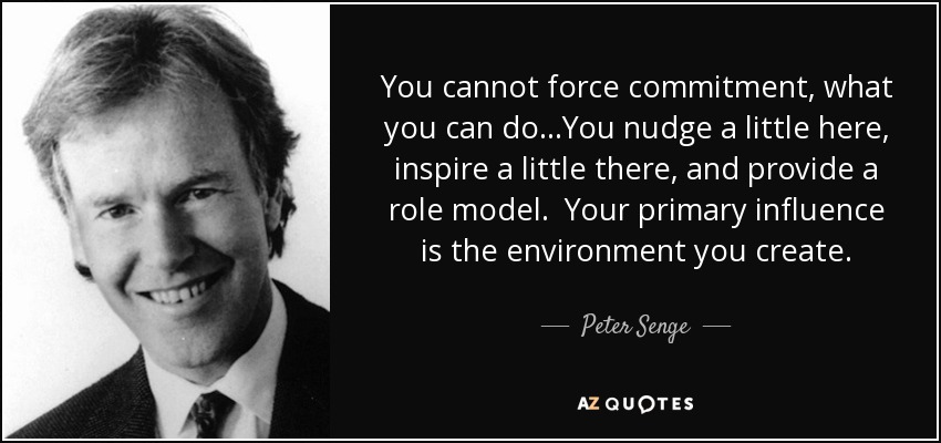 You cannot force commitment, what you can do…You nudge a little here, inspire a little there, and provide a role model. Your primary influence is the environment you create. - Peter Senge