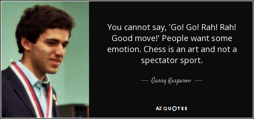 You cannot say, 'Go! Go! Rah! Rah! Good move!' People want some emotion. Chess is an art and not a spectator sport. - Garry Kasparov
