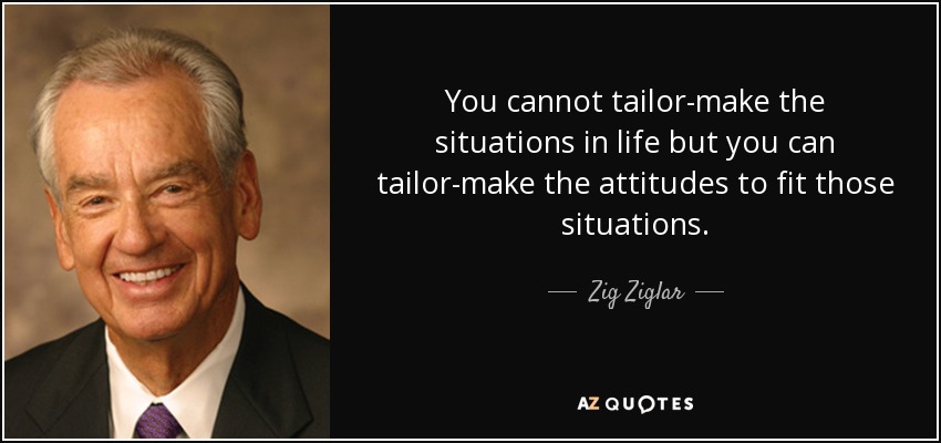 You cannot tailor-make the situations in life but you can tailor-make the attitudes to fit those situations. - Zig Ziglar