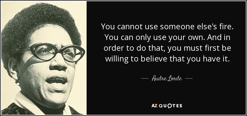 No puedes usar el fuego de otra persona. Sólo puedes usar el tuyo propio. Y para hacer eso, primero debes estar dispuesto a creer que lo tienes. - Audre Lorde