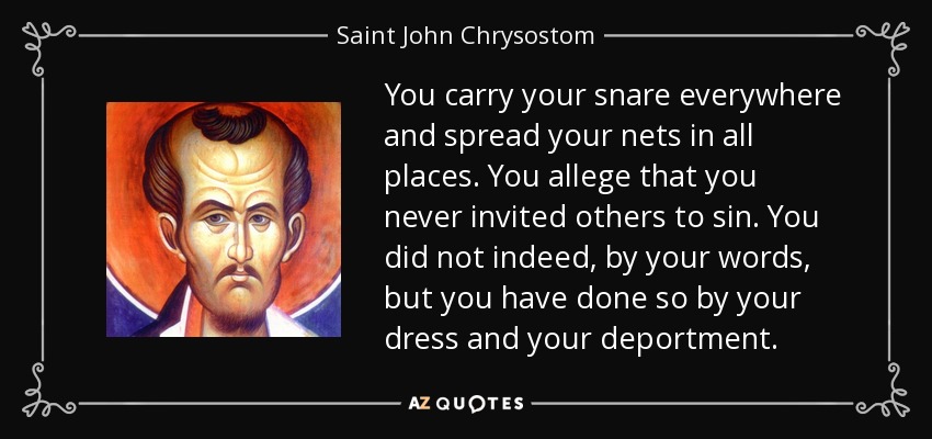 You carry your snare everywhere and spread your nets in all places. You allege that you never invited others to sin. You did not indeed, by your words, but you have done so by your dress and your deportment. - Saint John Chrysostom