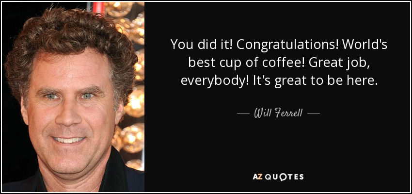 You did it! Congratulations! World's best cup of coffee! Great job, everybody! It's great to be here. - Will Ferrell