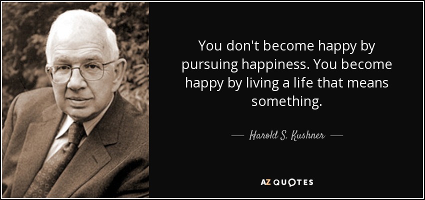 You don't become happy by pursuing happiness. You become happy by living a life that means something. - Harold S. Kushner