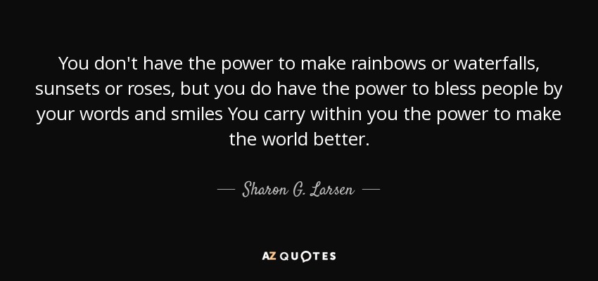 You don't have the power to make rainbows or waterfalls, sunsets or roses, but you do have the power to bless people by your words and smiles You carry within you the power to make the world better. - Sharon G. Larsen