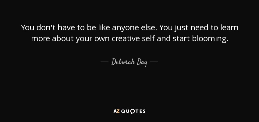 You don't have to be like anyone else. You just need to learn more about your own creative self and start blooming. - Deborah Day