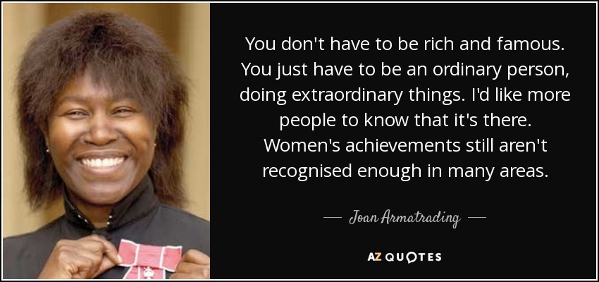 You don't have to be rich and famous. You just have to be an ordinary person, doing extraordinary things. I'd like more people to know that it's there. Women's achievements still aren't recognised enough in many areas. - Joan Armatrading