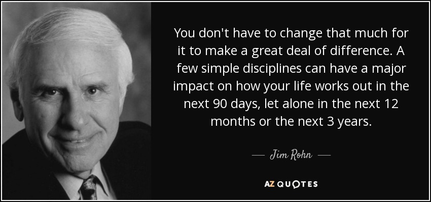 You don't have to change that much for it to make a great deal of difference. A few simple disciplines can have a major impact on how your life works out in the next 90 days, let alone in the next 12 months or the next 3 years. - Jim Rohn
