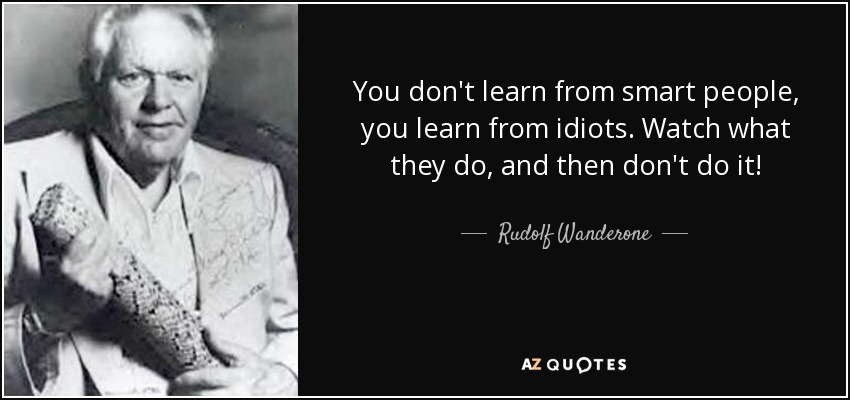You don't learn from smart people, you learn from idiots. Watch what they do, and then don't do it! - Rudolf Wanderone